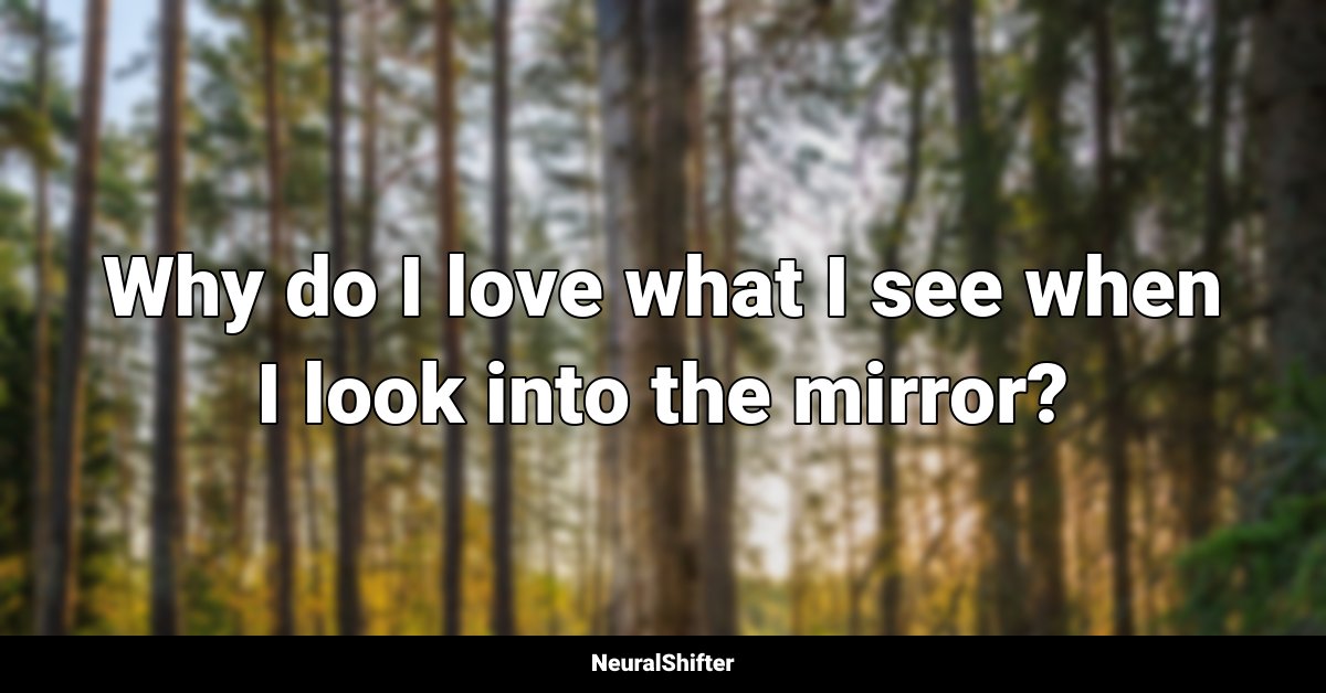 Why do I love what I see when I look into the mirror?