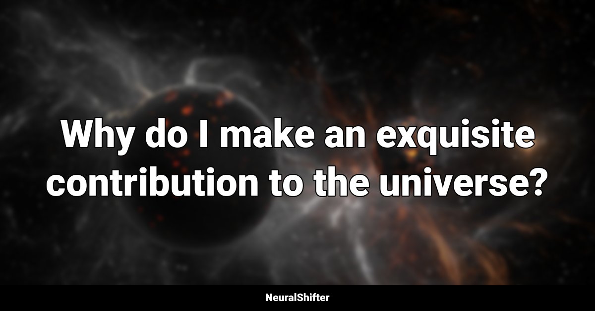 Why do I make an exquisite contribution to the universe?