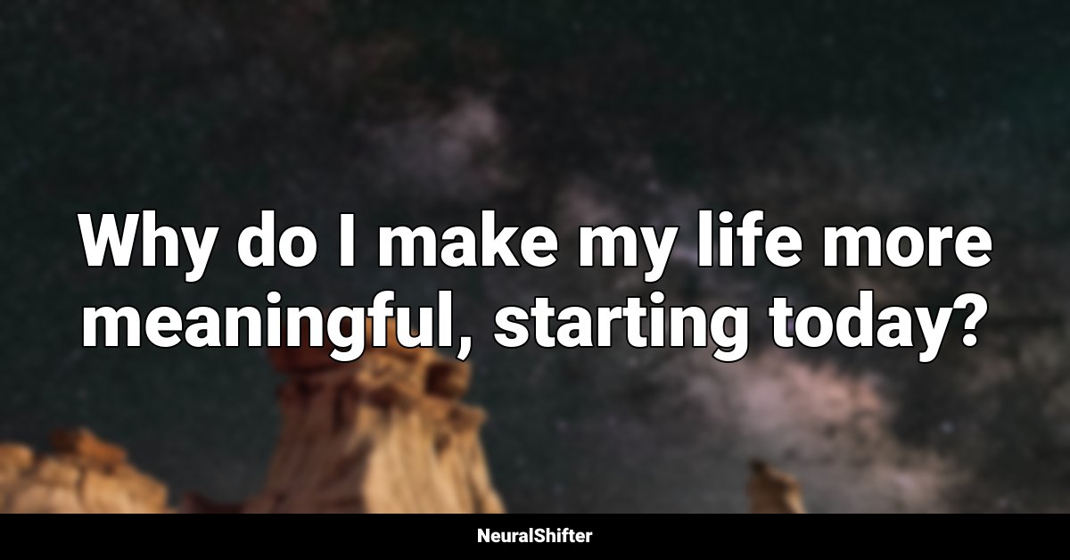 Why do I make my life more meaningful, starting today?