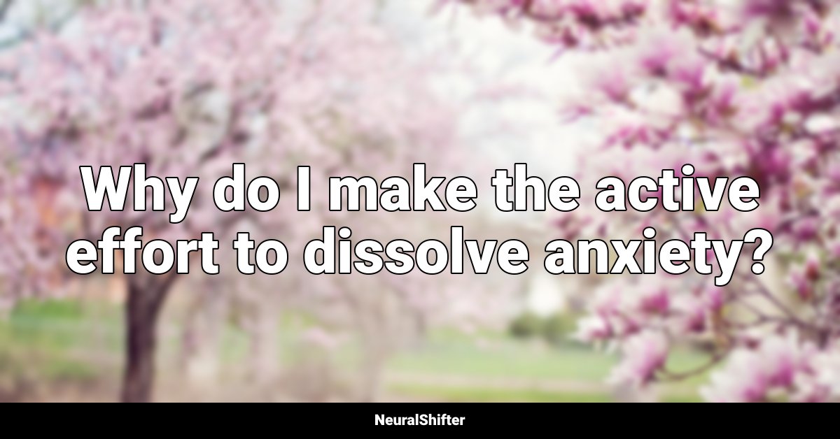 Why do I make the active effort to dissolve anxiety?