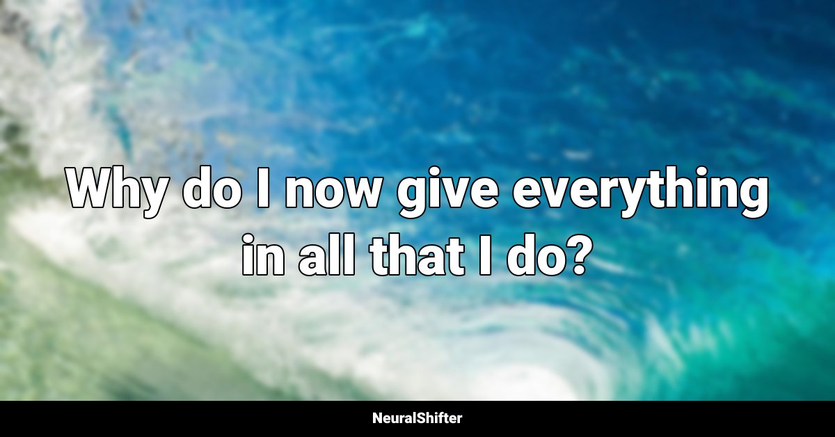 Why do I now give everything in all that I do?