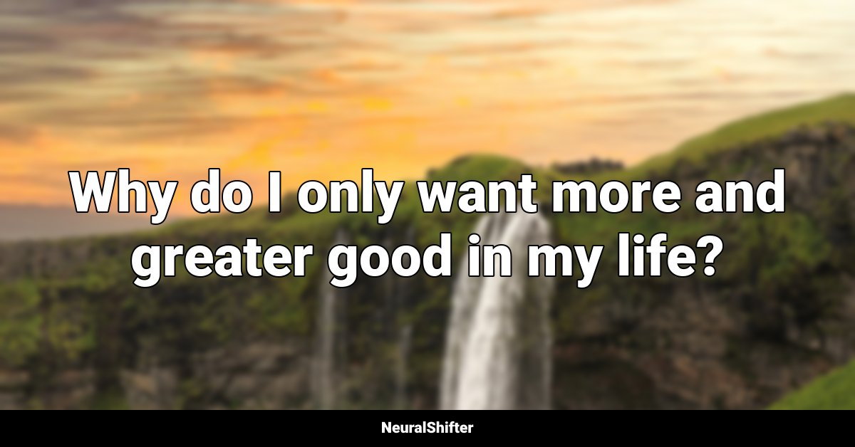Why do I only want more and greater good in my life?
