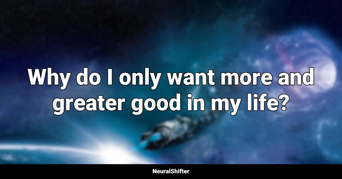 Why do I only want more and greater good in my life?