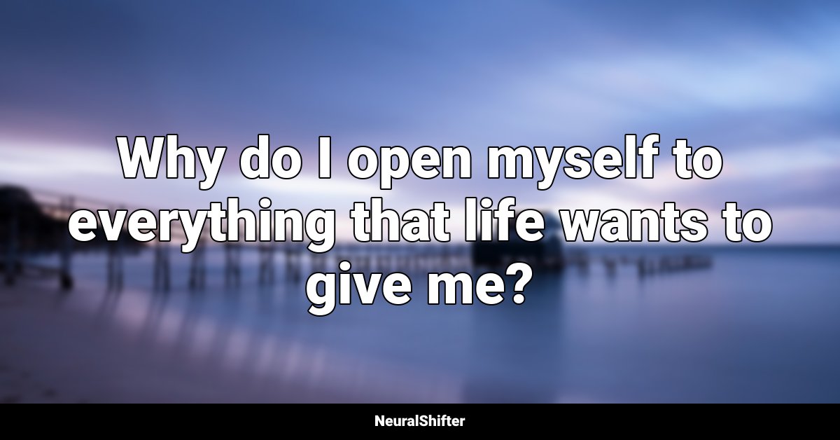 Why do I open myself to everything that life wants to give me?