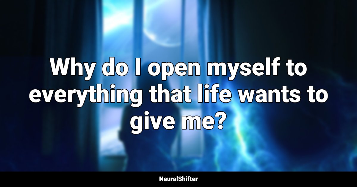 Why do I open myself to everything that life wants to give me?