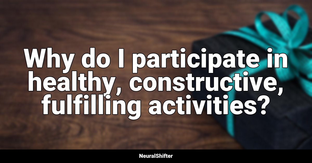Why do I participate in healthy, constructive, fulfilling activities?