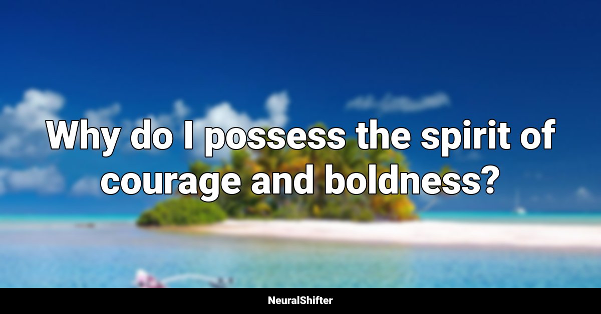 Why do I possess the spirit of courage and boldness?