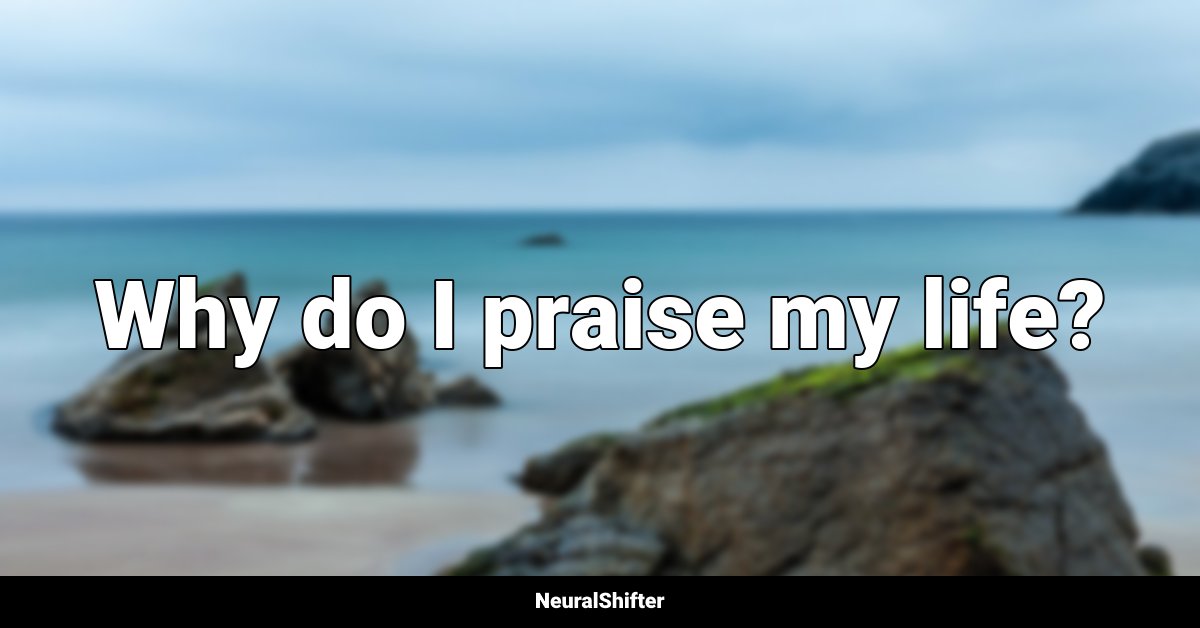Why do I praise my life?