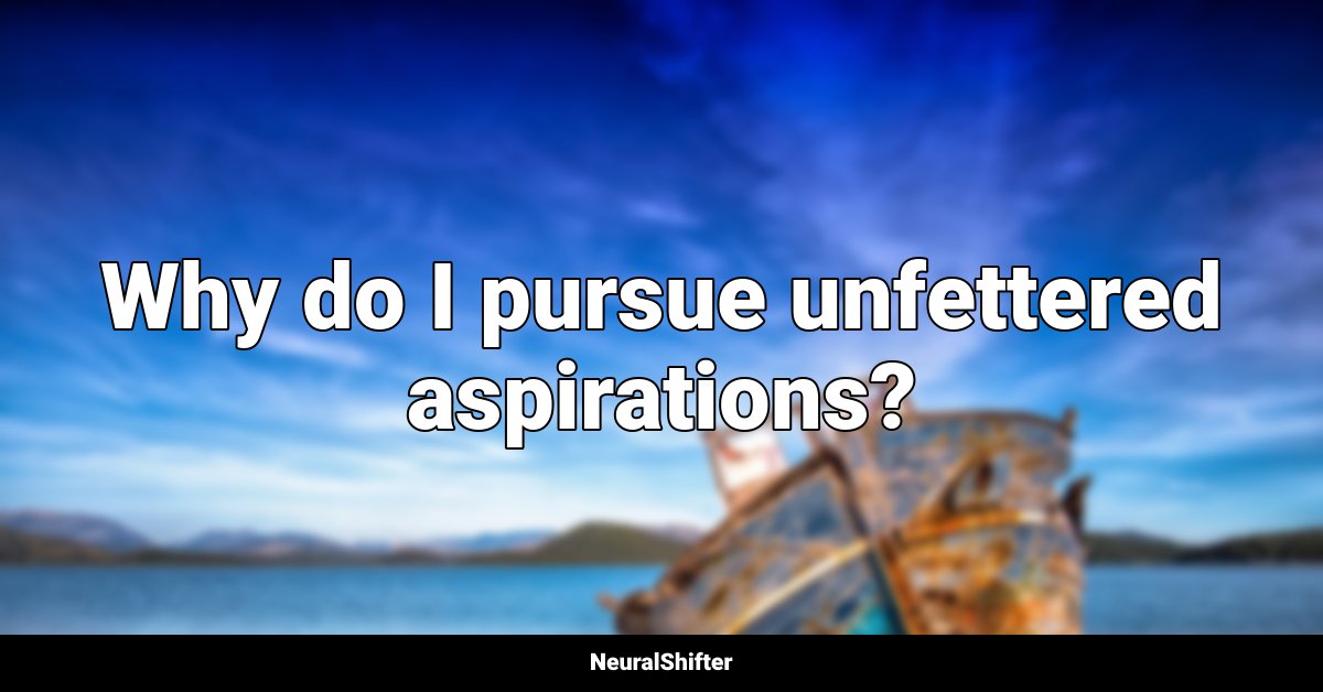 Why do I pursue unfettered aspirations?