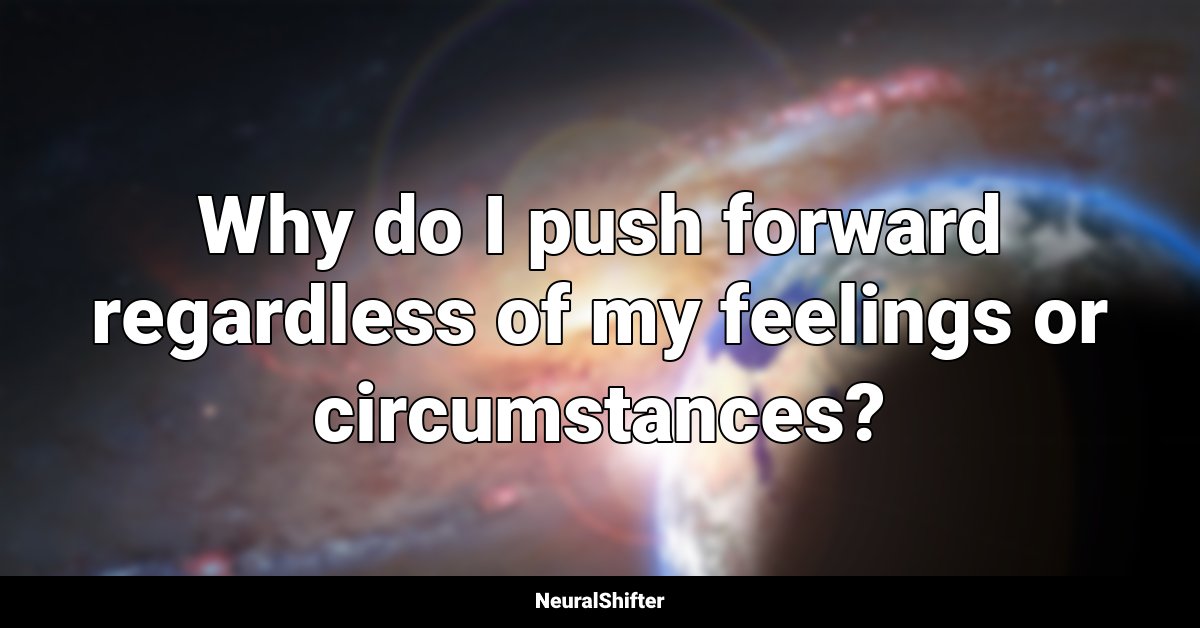 Why do I push forward regardless of my feelings or circumstances?