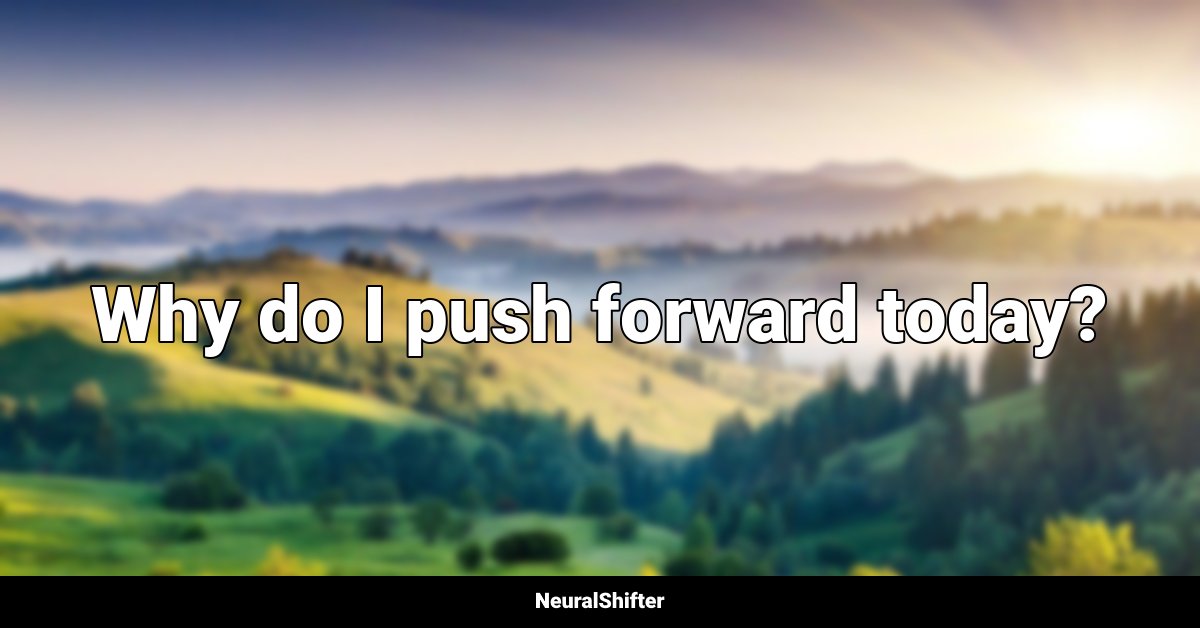 Why do I push forward today?