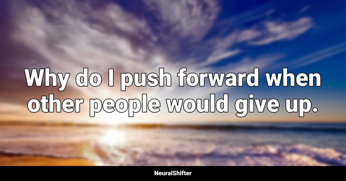 Why do I push forward when other people would give up.