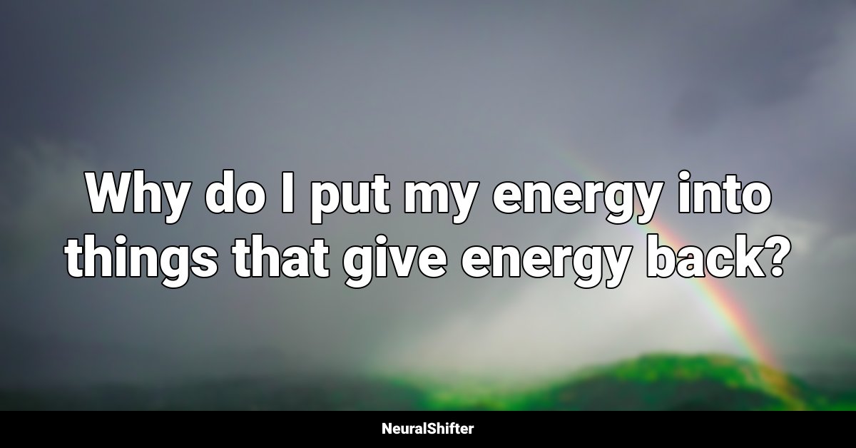 Why do I put my energy into things that give energy back?