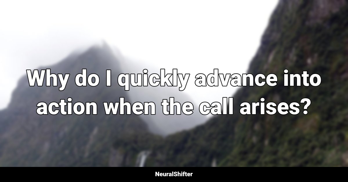 Why do I quickly advance into action when the call arises?