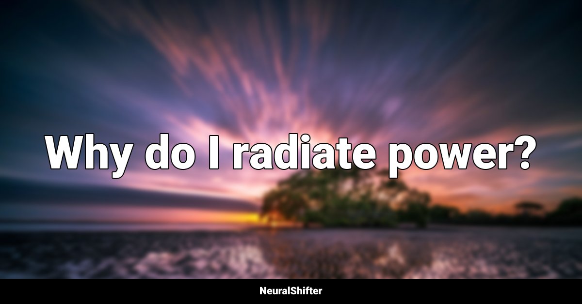 Why do I radiate power?