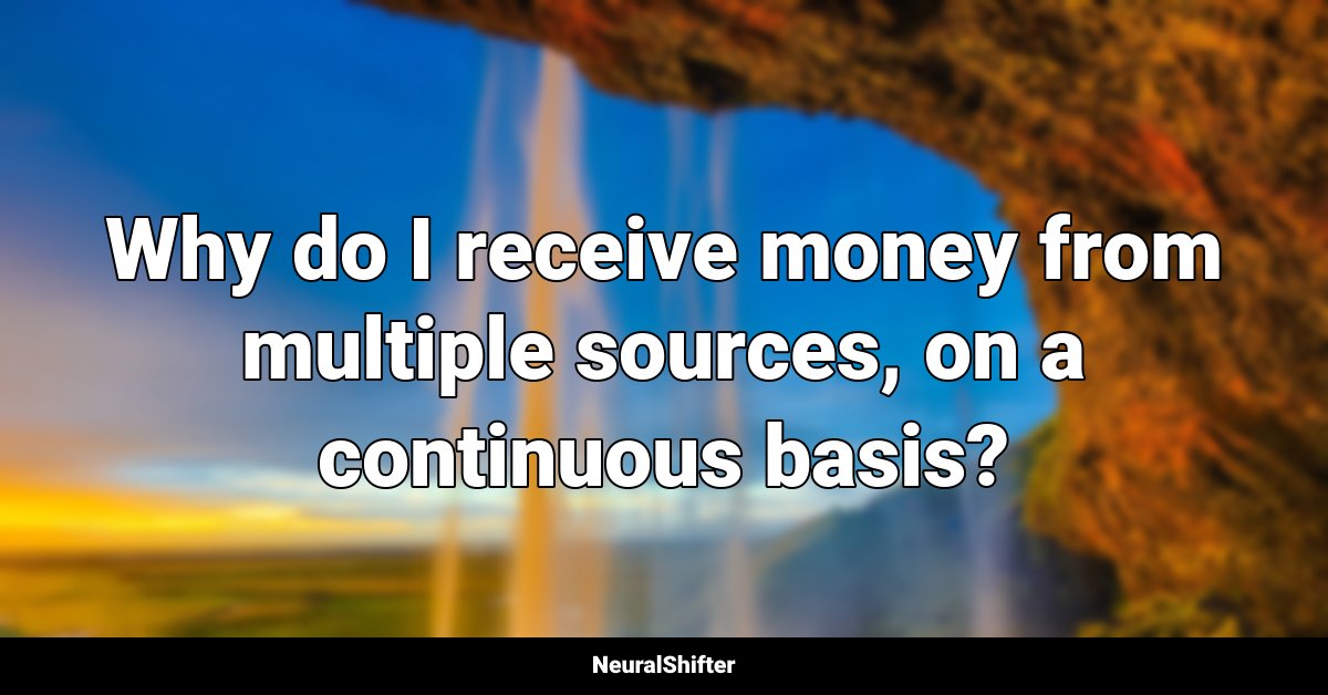 Why do I receive money from multiple sources, on a continuous basis?