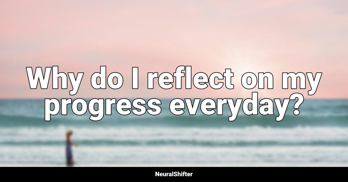 Why do I reflect on my progress everyday?