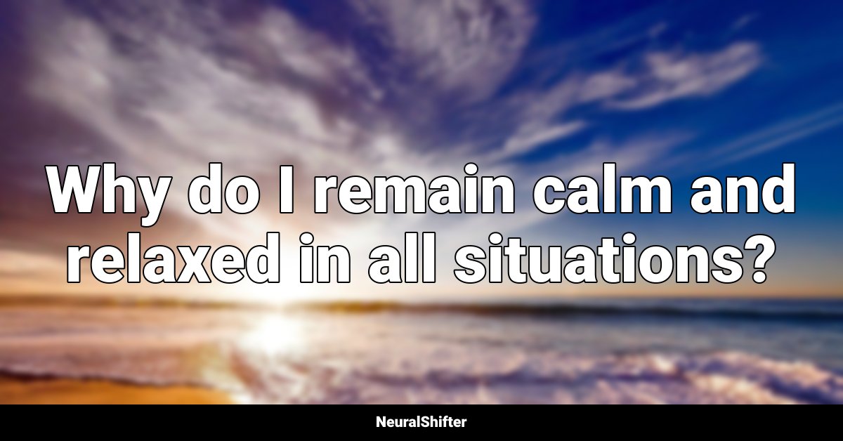Why do I remain calm and relaxed in all situations?