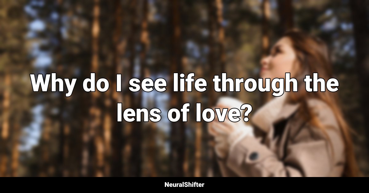 Why do I see life through the lens of love?