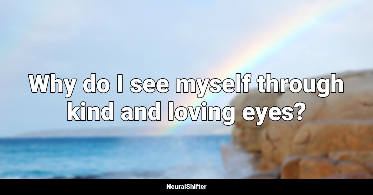 Why do I see myself through kind and loving eyes?