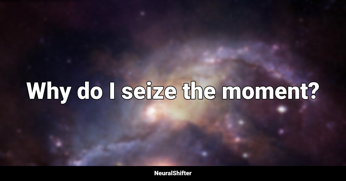 Why do I seize the moment?