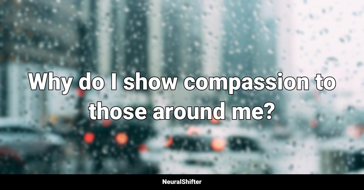 Why do I show compassion to those around me?