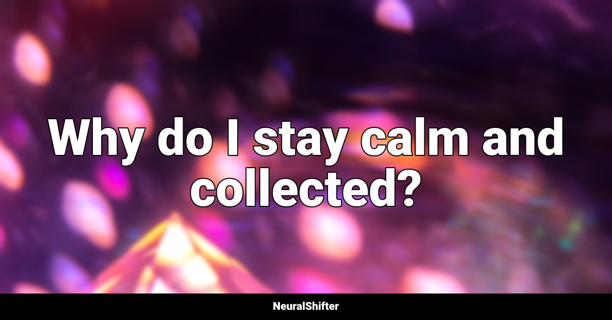 Why do I stay calm and collected?