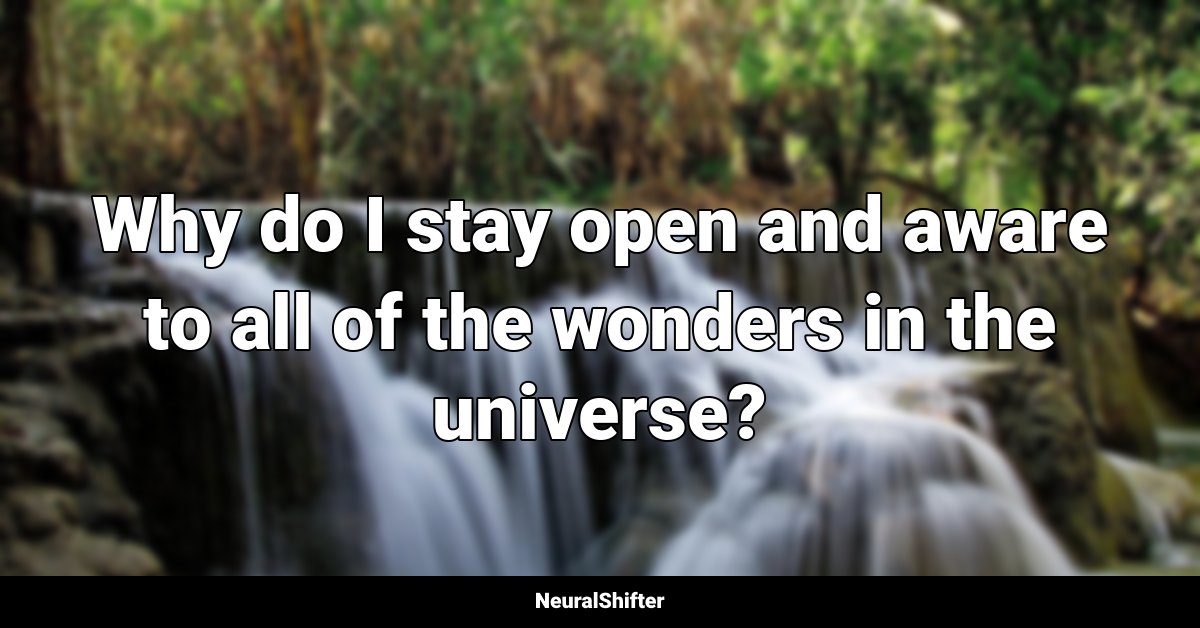Why do I stay open and aware to all of the wonders in the universe?