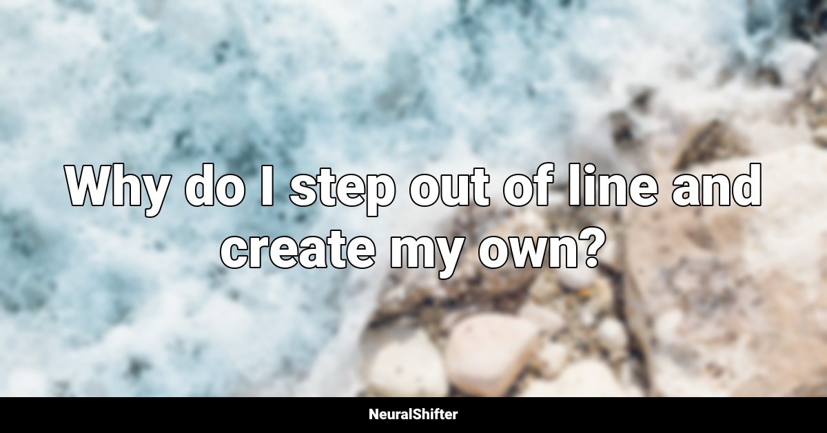 Why do I step out of line and create my own?