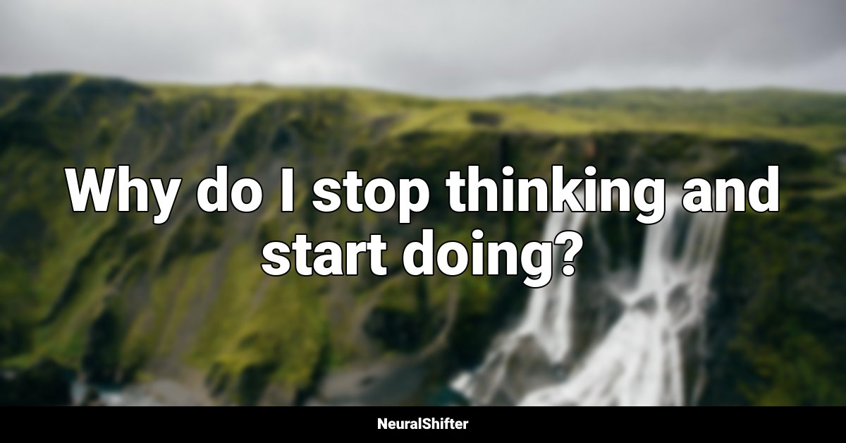 Why do I stop thinking and start doing?