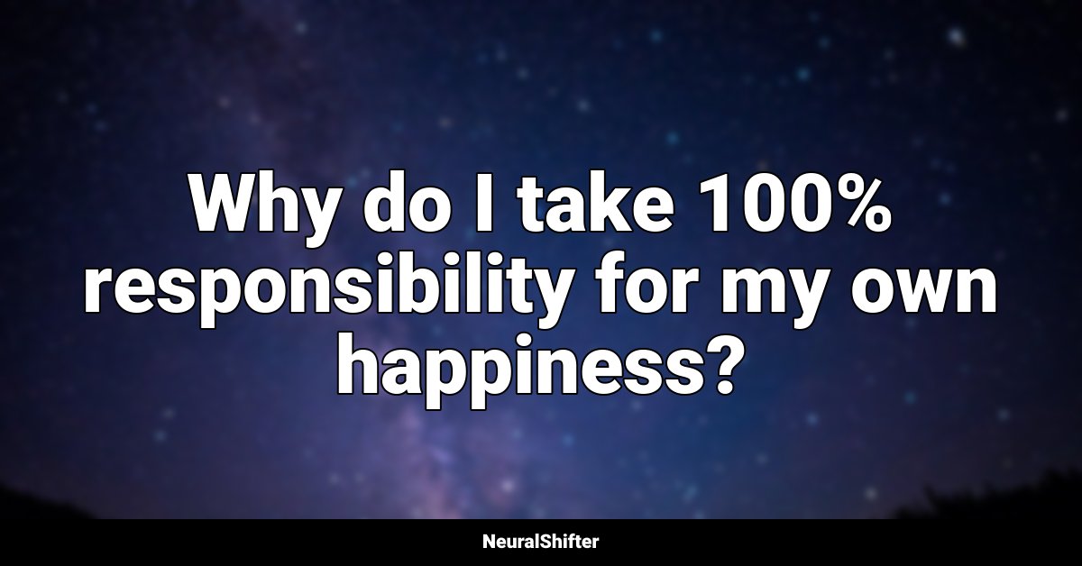 Why do I take 100% responsibility for my own happiness?