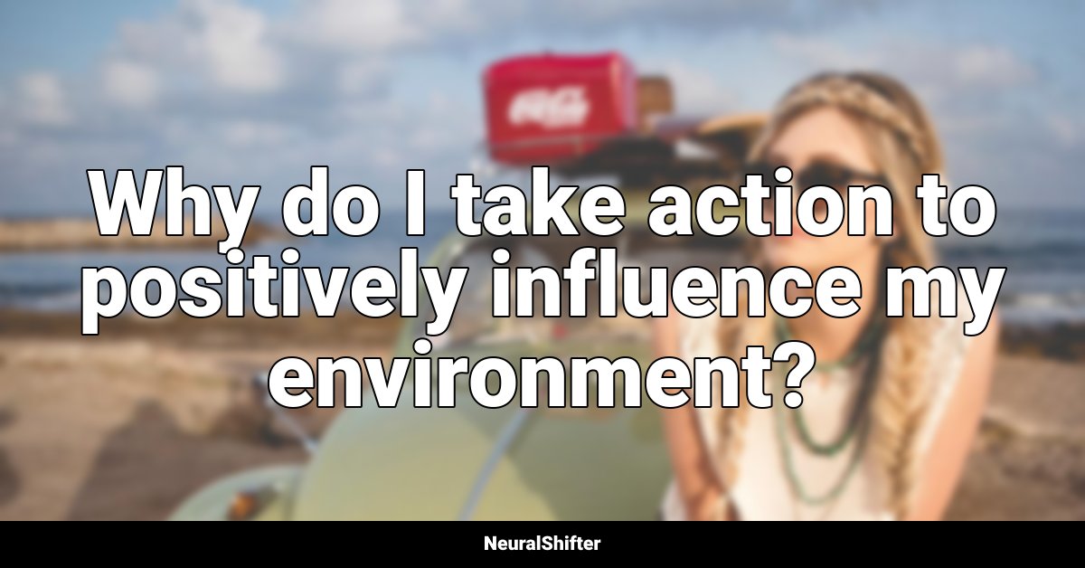Why do I take action to positively influence my environment?