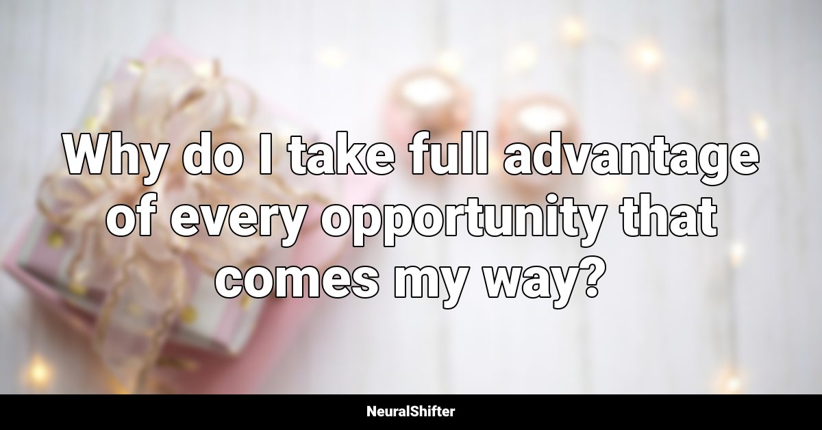 Why do I take full advantage of every opportunity that comes my way?