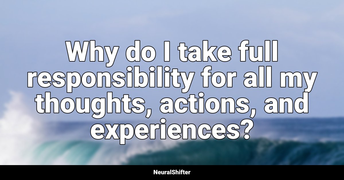 Why do I take full responsibility for all my thoughts, actions, and experiences?