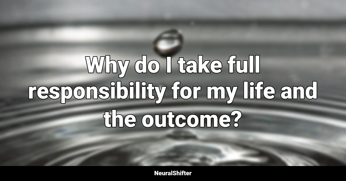 Why do I take full responsibility for my life and the outcome?