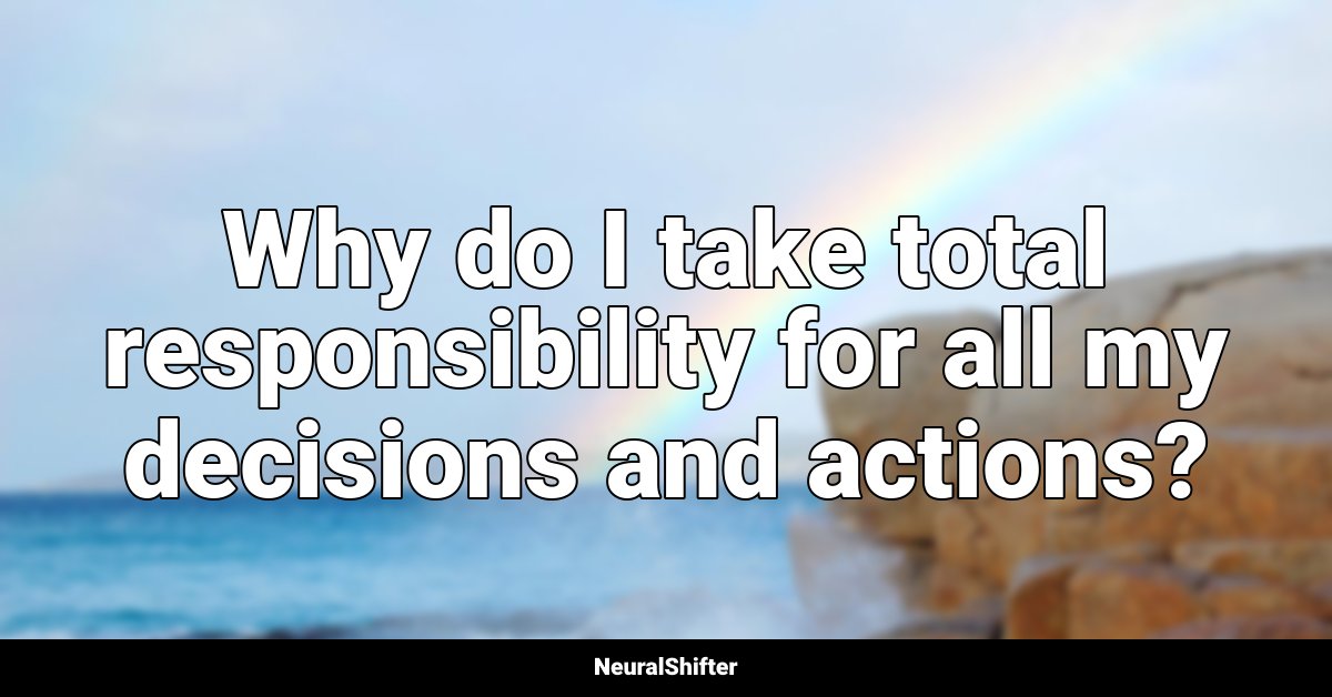 Why do I take total responsibility for all my decisions and actions?