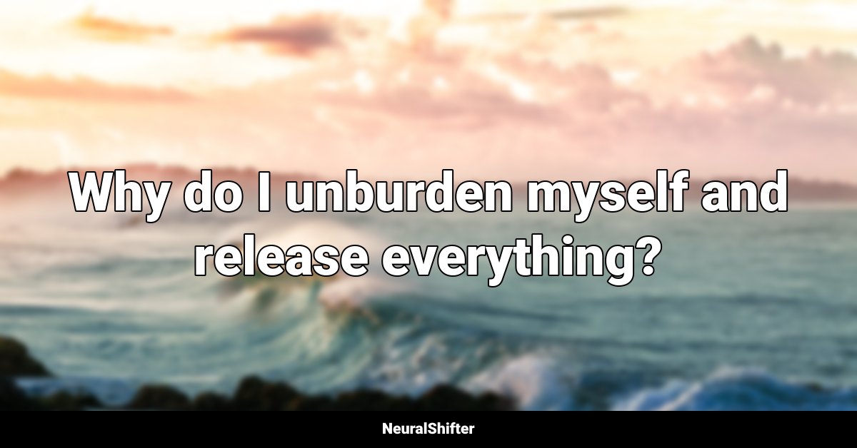 Why do I unburden myself and release everything?