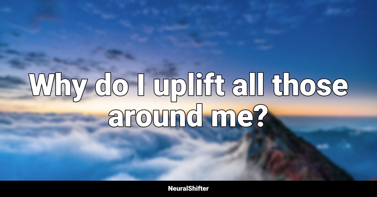 Why do I uplift all those around me?