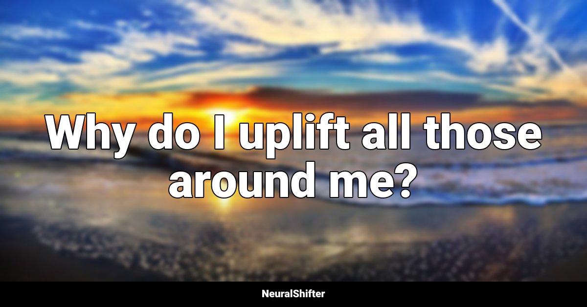 Why do I uplift all those around me?