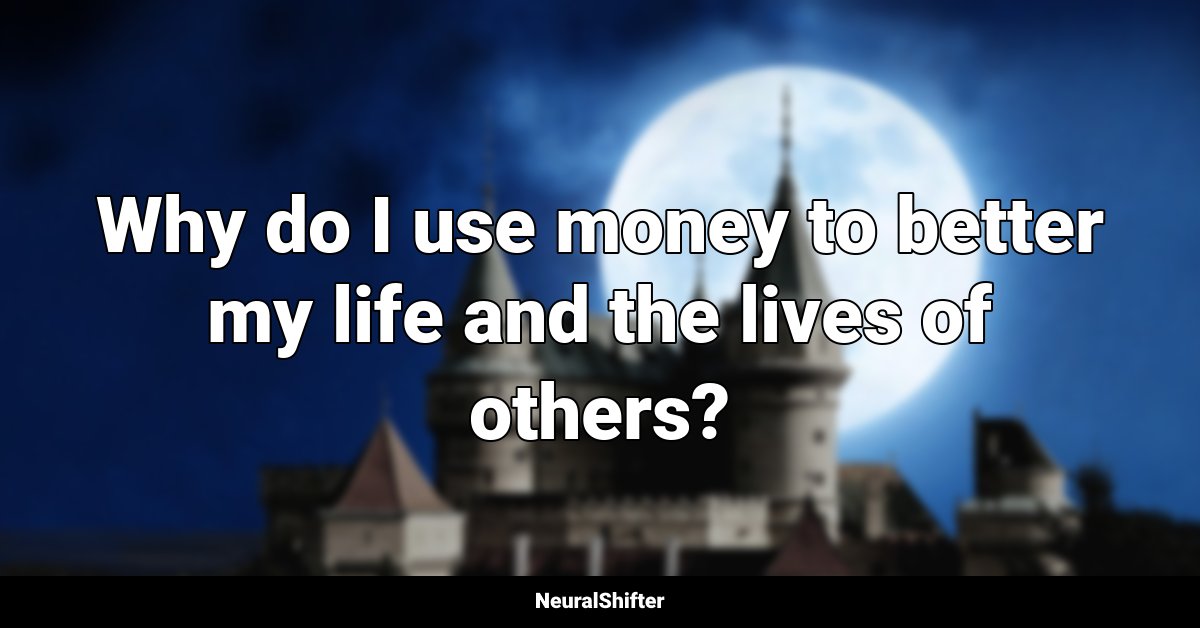 Why do I use money to better my life and the lives of others?