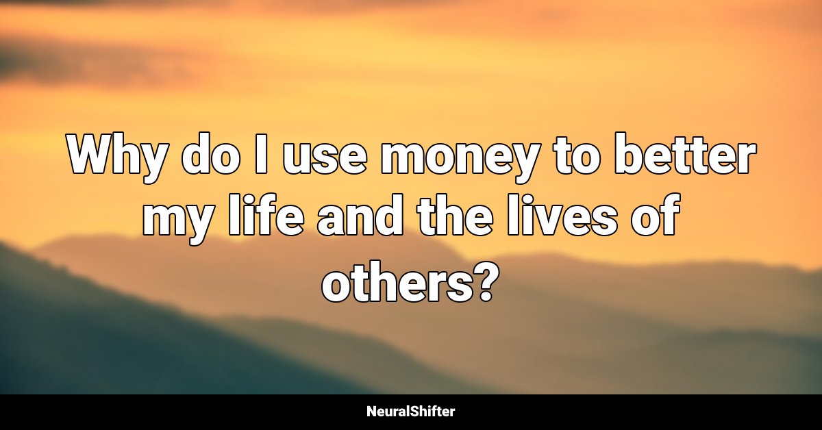 Why do I use money to better my life and the lives of others?