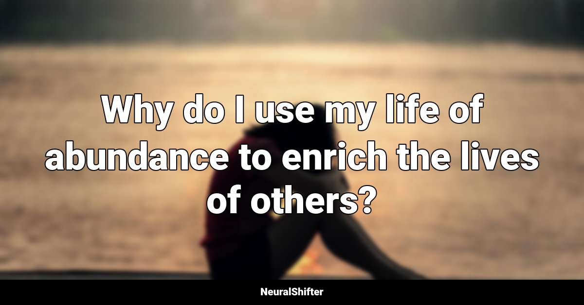 Why do I use my life of abundance to enrich the lives of others?