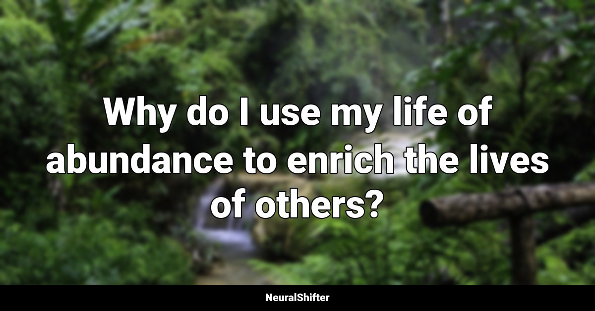 Why do I use my life of abundance to enrich the lives of others?
