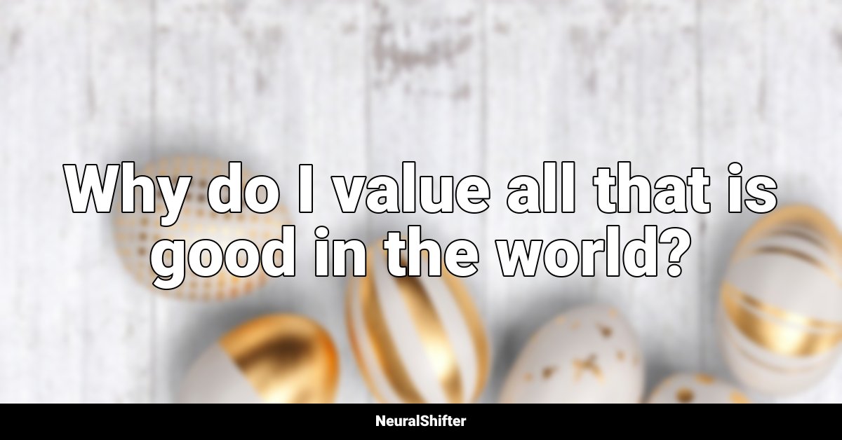 Why do I value all that is good in the world?