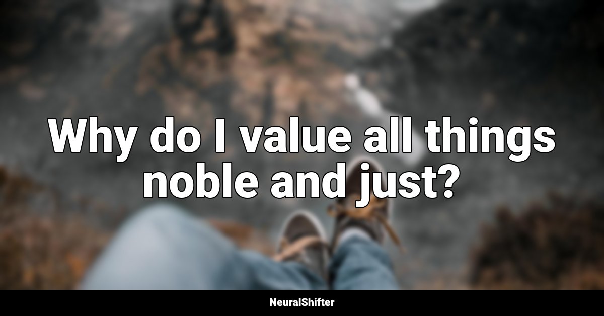 Why do I value all things noble and just?