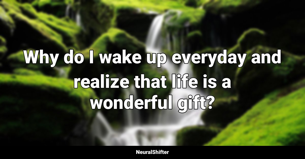 Why do I wake up everyday and realize that life is a wonderful gift?