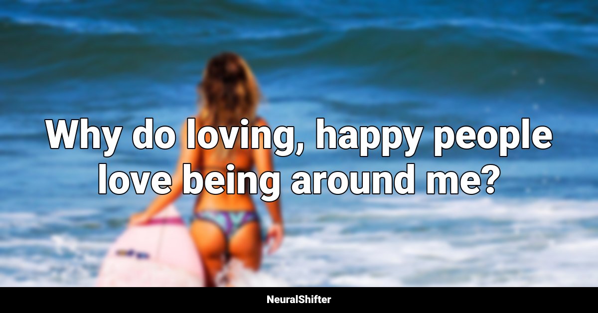 Why do loving, happy people love being around me?