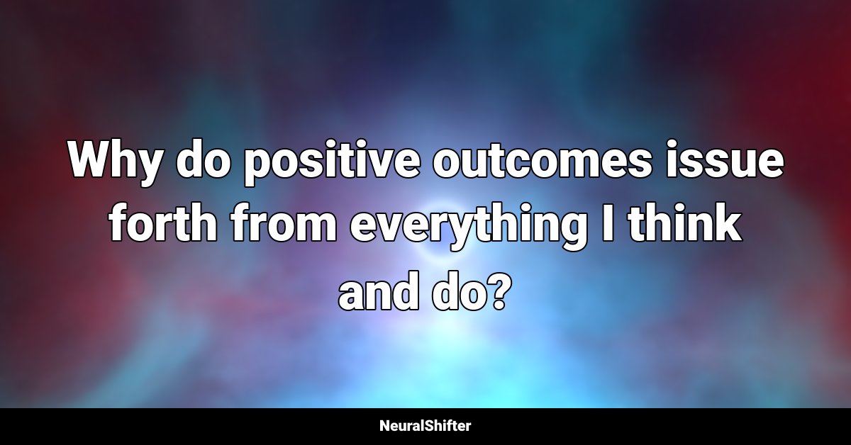 Why do positive outcomes issue forth from everything I think and do?