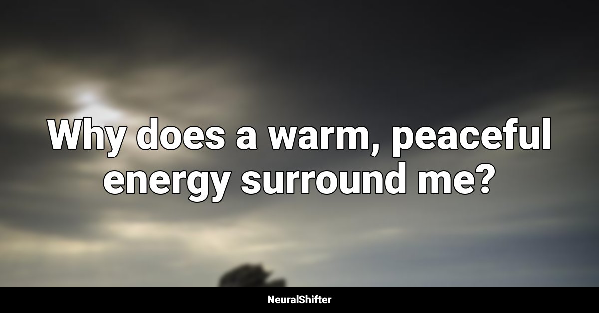 Why does a warm, peaceful energy surround me?