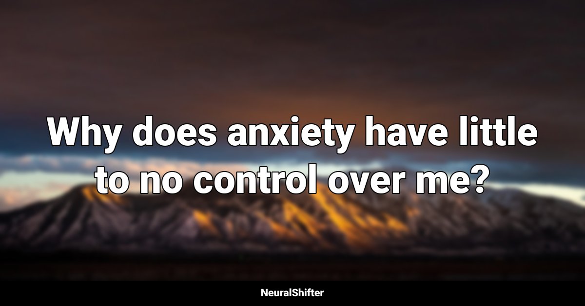 Why does anxiety have little to no control over me?